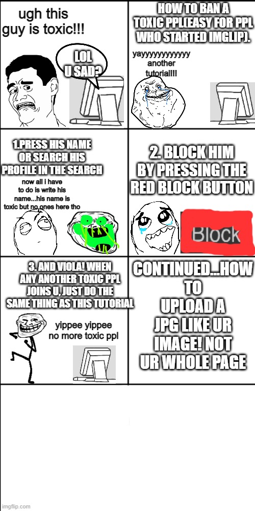 dont ban good ppl tho | HOW TO BAN A TOXIC PPL(EASY FOR PPL WHO STARTED IMGLIP). ugh this guy is toxic!!! yayyyyyyyyyyyy another tutorial!!! LOL U SAD? 1.PRESS HIS NAME OR SEARCH HIS PROFILE IN THE SEARCH; 2. BLOCK HIM BY PRESSING THE RED BLOCK BUTTON; now all i have to do is write his name...his name is toxic but no ones here tho; CONTINUED...HOW TO UPLOAD A JPG LIKE UR IMAGE! NOT UR WHOLE PAGE; 3. AND VIOLA! WHEN ANY ANOTHER TOXIC PPL JOINS U, JUST DO THE SAME THING AS THIS TUTORIAL; yippee yippee no more toxic ppl | image tagged in blank 8 square panel template | made w/ Imgflip meme maker