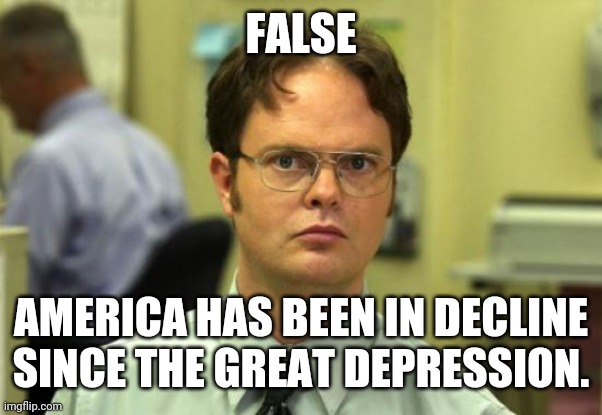 Dwight Schrute Meme | FALSE AMERICA HAS BEEN IN DECLINE SINCE THE GREAT DEPRESSION. | image tagged in memes,dwight schrute | made w/ Imgflip meme maker