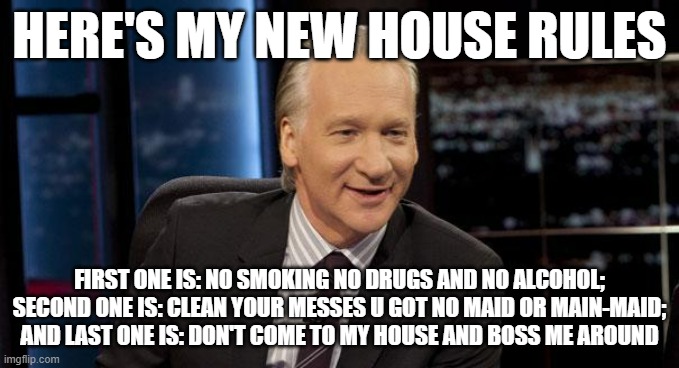 If u don't like it u can lump it thats how its gonna be | HERE'S MY NEW HOUSE RULES; FIRST ONE IS: NO SMOKING NO DRUGS AND NO ALCOHOL; SECOND ONE IS: CLEAN YOUR MESSES U GOT NO MAID OR MAIN-MAID; AND LAST ONE IS: DON'T COME TO MY HOUSE AND BOSS ME AROUND | image tagged in new rules,memes,rules,you know the rules and so do i | made w/ Imgflip meme maker