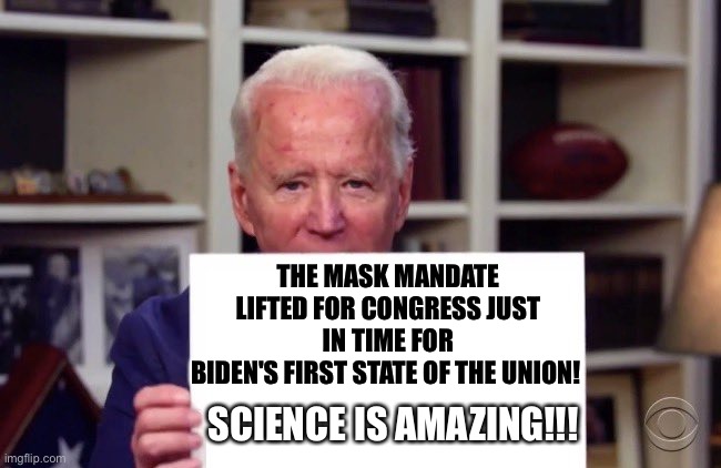 The mask mandate lifted for Congress… just in time for Biden’s first State of the Union! SCIENCE IS AMAZING!!! | THE MASK MANDATE LIFTED FOR CONGRESS JUST IN TIME FOR
BIDEN'S FIRST STATE OF THE UNION! SCIENCE IS AMAZING!!! | image tagged in demented joe biden,political meme,covid-19,science,trust | made w/ Imgflip meme maker