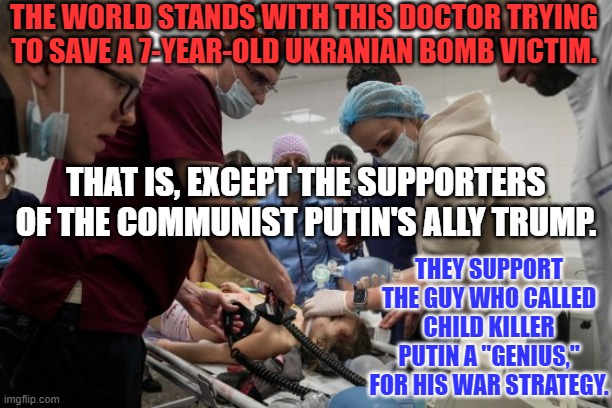 Trump's Ally the Communist Putin is bombing civilians. Trump's Trolls think he's terrific. | THE WORLD STANDS WITH THIS DOCTOR TRYING TO SAVE A 7-YEAR-OLD UKRANIAN BOMB VICTIM. THAT IS, EXCEPT THE SUPPORTERS OF THE COMMUNIST PUTIN'S ALLY TRUMP. THEY SUPPORT THE GUY WHO CALLED CHILD KILLER PUTIN A "GENIUS," FOR HIS WAR STRATEGY. | image tagged in politics | made w/ Imgflip meme maker