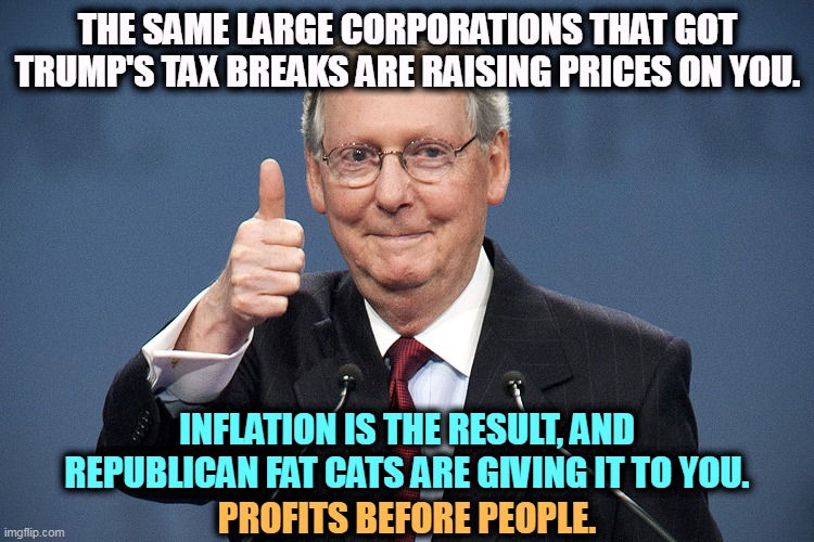 GOP, the Party of the People - Rich People | THE SAME LARGE CORPORATIONS THAT GOT TRUMP'S TAX BREAKS ARE RAISING PRICES ON YOU. INFLATION IS THE RESULT, AND REPUBLICAN FAT CATS ARE GIVING IT TO YOU. PROFITS BEFORE PEOPLE. | image tagged in mitch mcconnell,corporate greed,republicans,protection,inflation,prices | made w/ Imgflip meme maker