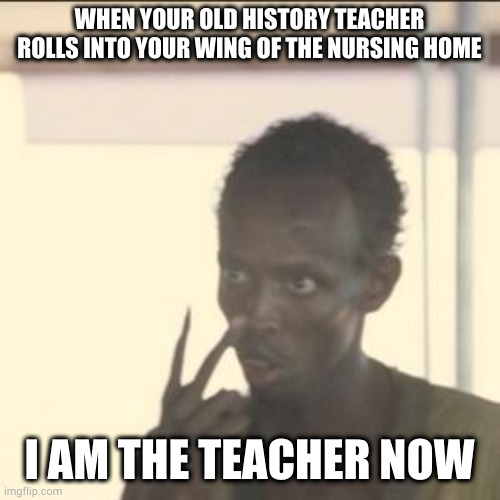 take your medicine | WHEN YOUR OLD HISTORY TEACHER ROLLS INTO YOUR WING OF THE NURSING HOME; I AM THE TEACHER NOW | image tagged in memes,look at me | made w/ Imgflip meme maker