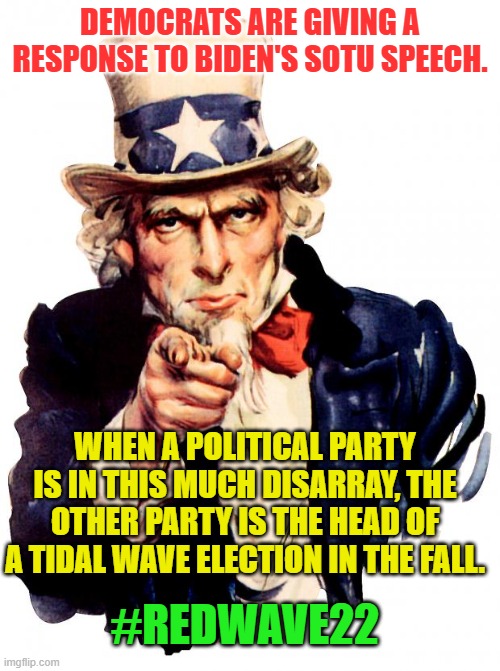 Uncle Sam | DEMOCRATS ARE GIVING A RESPONSE TO BIDEN'S SOTU SPEECH. WHEN A POLITICAL PARTY IS IN THIS MUCH DISARRAY, THE OTHER PARTY IS THE HEAD OF A TIDAL WAVE ELECTION IN THE FALL. #REDWAVE22 | image tagged in memes,uncle sam | made w/ Imgflip meme maker