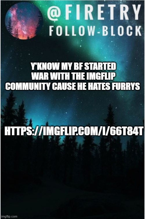 idk | Y'KNOW MY BF STARTED WAR WITH THE IMGFLIP COMMUNITY CAUSE HE HATES FURRYS; HTTPS://IMGFLIP.COM/I/66T84T | image tagged in my template | made w/ Imgflip meme maker
