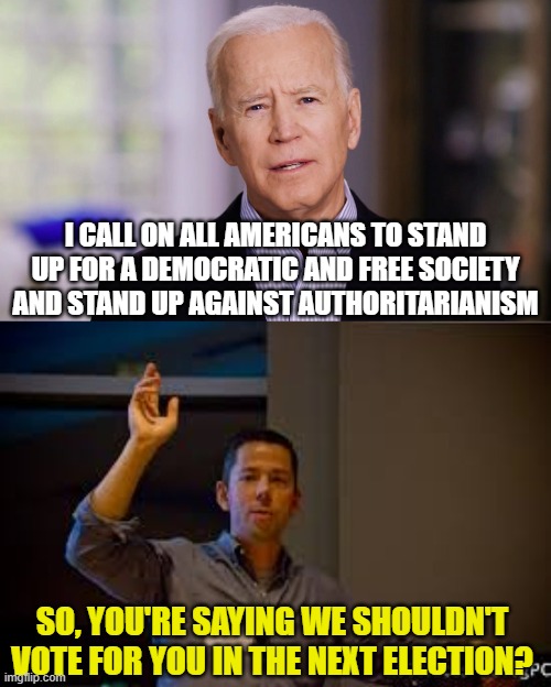 I CALL ON ALL AMERICANS TO STAND UP FOR A DEMOCRATIC AND FREE SOCIETY AND STAND UP AGAINST AUTHORITARIANISM; SO, YOU'RE SAYING WE SHOULDN'T VOTE FOR YOU IN THE NEXT ELECTION? | image tagged in joe biden 2020,man raising hand | made w/ Imgflip meme maker