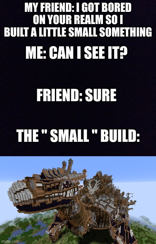 Minecraft meme | MY FRIEND: I GOT BORED ON YOUR REALM SO I BUILT A LITTLE SMALL SOMETHING; ME: CAN I SEE IT? FRIEND: SURE; THE " SMALL " BUILD: | image tagged in black screen,minecraft,i got bored,memes,funny memes | made w/ Imgflip meme maker