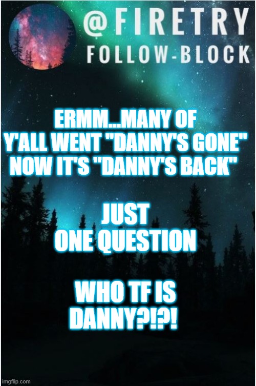 who is he? | ERMM...MANY OF Y'ALL WENT "DANNY'S GONE" NOW IT'S "DANNY'S BACK"; JUST ONE QUESTION; WHO TF IS DANNY?!?! | image tagged in my template | made w/ Imgflip meme maker