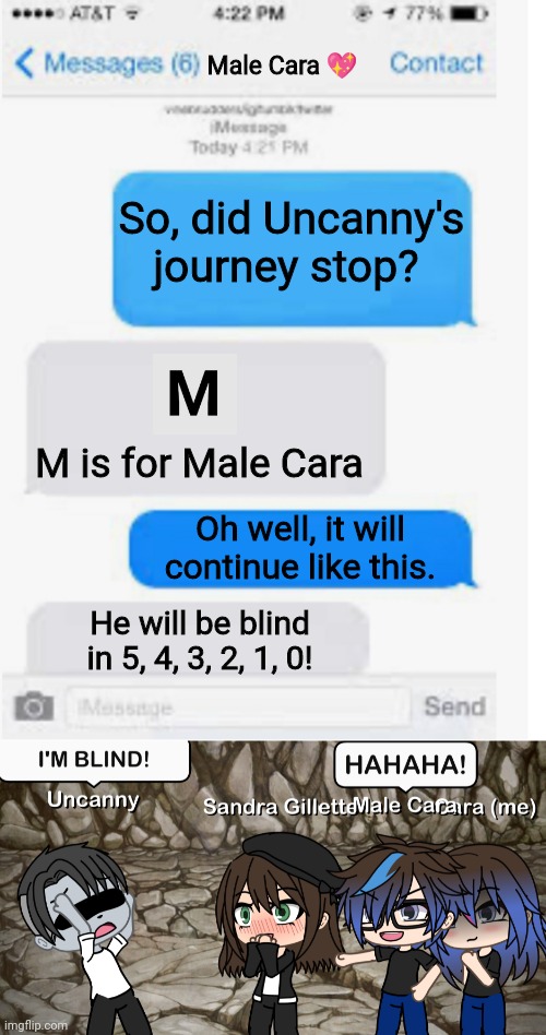 UNCANNY IS BLIND! | Male Cara 💖; So, did Uncanny's journey stop? M is for Male Cara; Oh well, it will continue like this. He will be blind in 5, 4, 3, 2, 1, 0! | image tagged in blank text conversation,mr incredible becoming uncanny,creepy,nightmare,pop up school,memes | made w/ Imgflip meme maker