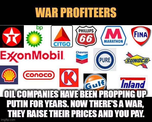 Prices up 40% over last year? God, how the money rolls in! | WAR PROFITEERS; OIL COMPANIES HAVE BEEN PROPPING UP 
PUTIN FOR YEARS. NOW THERE'S A WAR, 
THEY RAISE THEIR PRICES AND YOU PAY. | image tagged in oil companies - war profits fossil fuels global warming,big oil,raise,prices,war,pollution | made w/ Imgflip meme maker