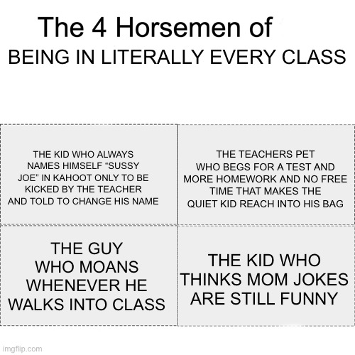 My 4th period in a nutshell | BEING IN LITERALLY EVERY CLASS; THE KID WHO ALWAYS NAMES HIMSELF “SUSSY JOE” IN KAHOOT ONLY TO BE KICKED BY THE TEACHER AND TOLD TO CHANGE HIS NAME; THE TEACHERS PET WHO BEGS FOR A TEST AND MORE HOMEWORK AND NO FREE TIME THAT MAKES THE QUIET KID REACH INTO HIS BAG; THE GUY WHO MOANS WHENEVER HE WALKS INTO CLASS; THE KID WHO THINKS MOM JOKES ARE STILL FUNNY | image tagged in four horsemen | made w/ Imgflip meme maker