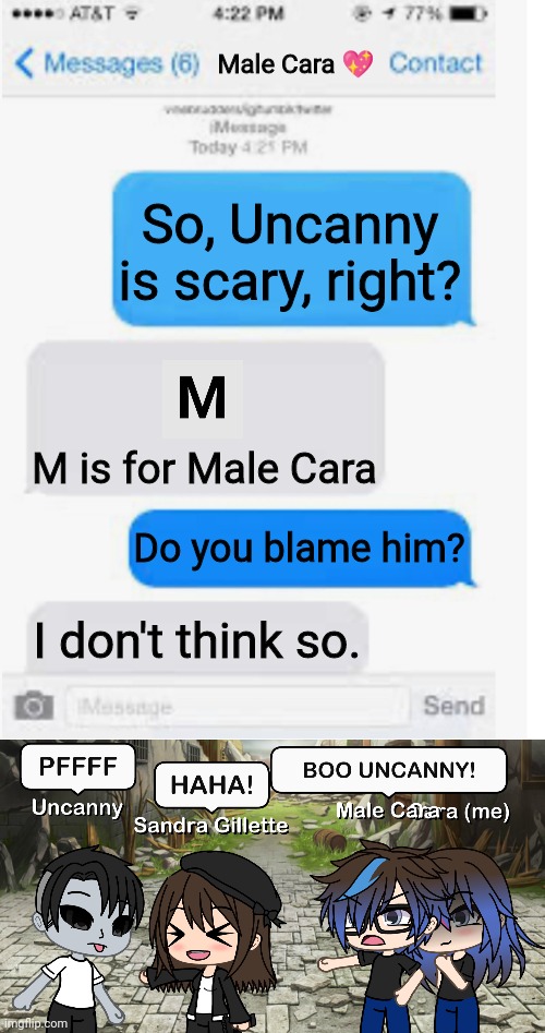 Sandra thinks Uncanny is funny AF! | Male Cara 💖; So, Uncanny is scary, right? M is for Male Cara; Do you blame him? I don't think so. | image tagged in blank text conversation,mr incredible becoming uncanny,pop up school,memes,creepy,nightmare | made w/ Imgflip meme maker