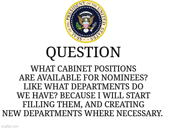 I want to get right to business. | WHAT CABINET POSITIONS ARE AVAILABLE FOR NOMINEES? LIKE WHAT DEPARTMENTS DO WE HAVE? BECAUSE I WILL START FILLING THEM, AND CREATING NEW DEPARTMENTS WHERE NECESSARY. QUESTION | image tagged in blank white template | made w/ Imgflip meme maker