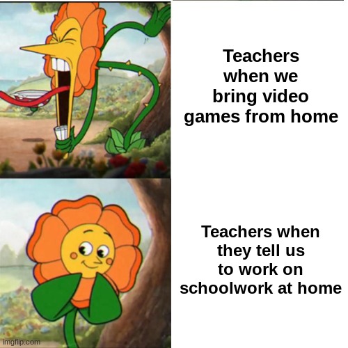 school sucks | Teachers when we bring video games from home; Teachers when they tell us to work on schoolwork at home | image tagged in cuphead flower,school,homework,video games,unhelpful high school teacher,barney will eat all of your delectable biscuits | made w/ Imgflip meme maker