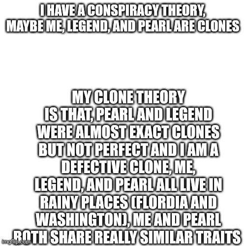 And that's my clone theory
(Update, we all live in rainy places [Florida, Maryland, and Washington]) | MY CLONE THEORY IS THAT, PEARL AND LEGEND WERE ALMOST EXACT CLONES BUT NOT PERFECT AND I AM A DEFECTIVE CLONE, ME, LEGEND, AND PEARL ALL LIVE IN RAINY PLACES (FLORDIA AND WASHINGTON), ME AND PEARL BOTH SHARE REALLY SIMILAR TRAITS; I HAVE A CONSPIRACY THEORY, MAYBE ME, LEGEND, AND PEARL ARE CLONES | image tagged in memes,blank transparent square | made w/ Imgflip meme maker
