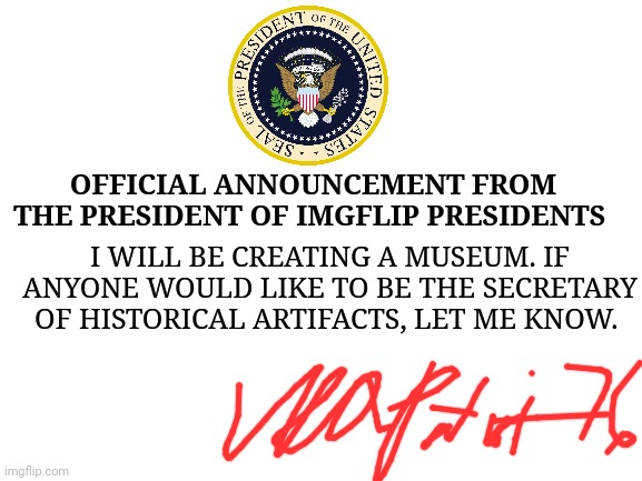 Link to stream in comments. | OFFICIAL ANNOUNCEMENT FROM THE PRESIDENT OF IMGFLIP PRESIDENTS; I WILL BE CREATING A MUSEUM. IF ANYONE WOULD LIKE TO BE THE SECRETARY OF HISTORICAL ARTIFACTS, LET ME KNOW. | image tagged in blank white template | made w/ Imgflip meme maker