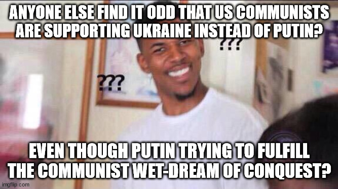 To be honest I can't make heads or tails of it. | ANYONE ELSE FIND IT ODD THAT US COMMUNISTS ARE SUPPORTING UKRAINE INSTEAD OF PUTIN? EVEN THOUGH PUTIN TRYING TO FULFILL THE COMMUNIST WET-DREAM OF CONQUEST? | image tagged in black guy confused | made w/ Imgflip meme maker