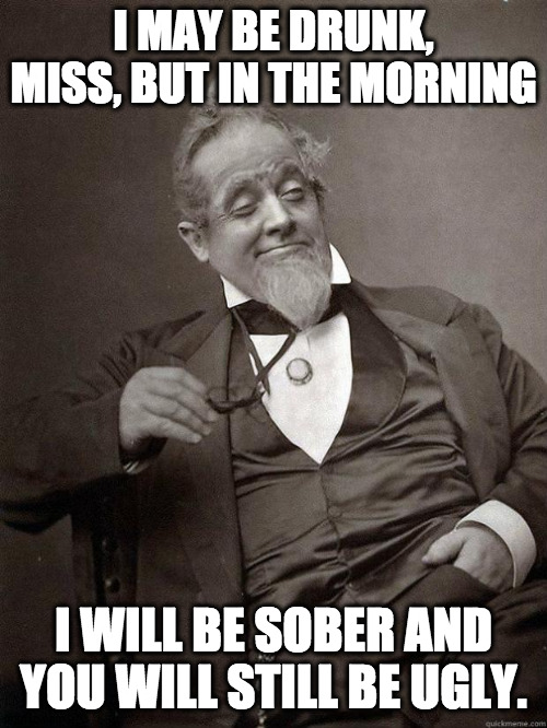 A prime ministering of a zing | I MAY BE DRUNK, MISS, BUT IN THE MORNING; I WILL BE SOBER AND YOU WILL STILL BE UGLY. | image tagged in 1889 guy,drunk,ugly,insults,drinking | made w/ Imgflip meme maker