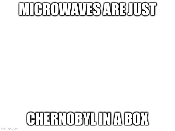 True tho | MICROWAVES ARE JUST; CHERNOBYL IN A BOX | image tagged in blank white template | made w/ Imgflip meme maker