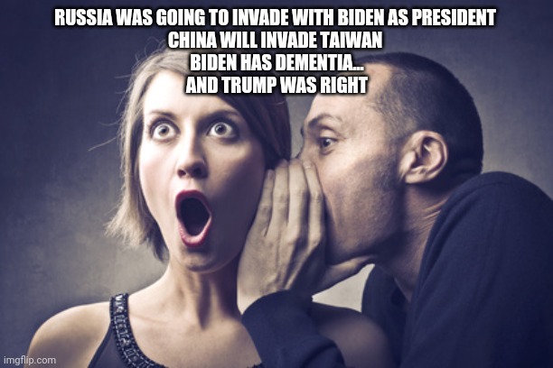 Secret Gossip | RUSSIA WAS GOING TO INVADE WITH BIDEN AS PRESIDENT 
CHINA WILL INVADE TAIWAN 
BIDEN HAS DEMENTIA...
AND TRUMP WAS RIGHT | image tagged in secret gossip | made w/ Imgflip meme maker