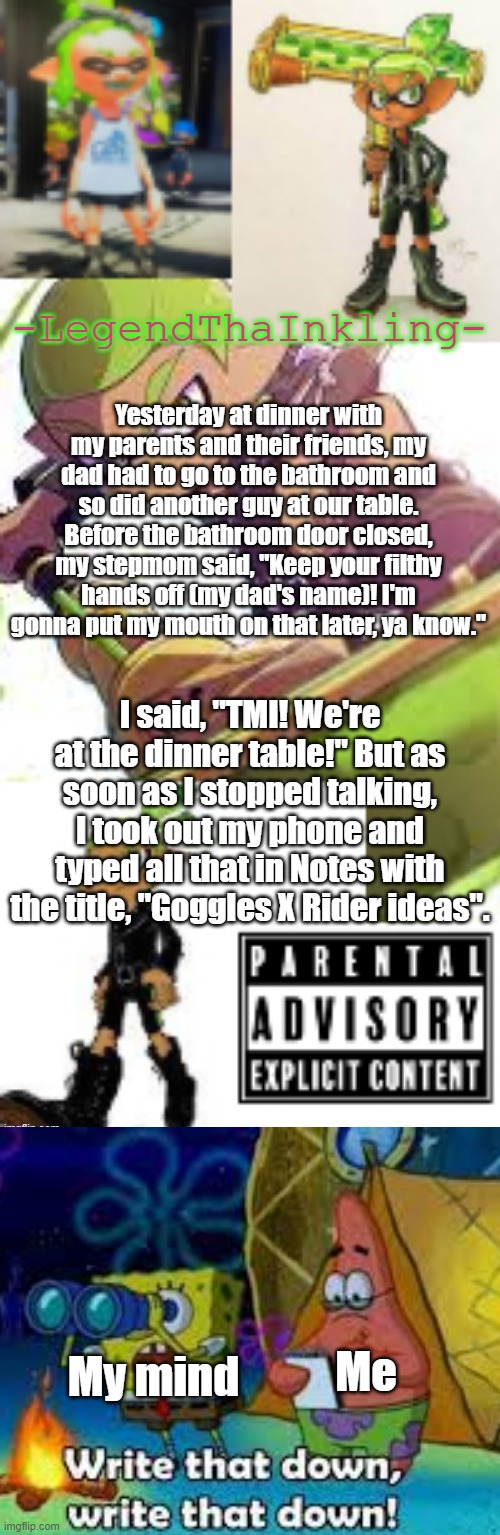 If I think of my parents, I feel sick, but if I think of Goggles and Rider, well.... | Yesterday at dinner with my parents and their friends, my dad had to go to the bathroom and so did another guy at our table. Before the bathroom door closed, my stepmom said, "Keep your filthy hands off (my dad's name)! I'm gonna put my mouth on that later, ya know."; I said, "TMI! We're at the dinner table!" But as soon as I stopped talking, I took out my phone and typed all that in Notes with the title, "Goggles X Rider ideas". Me; My mind | image tagged in legendthainkling's temp again | made w/ Imgflip meme maker