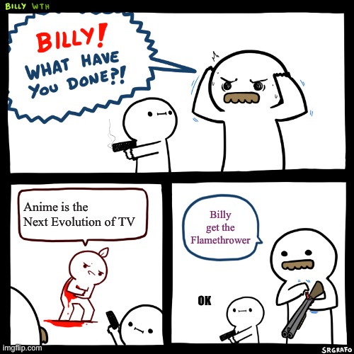 HE MUST SUFFER | Anime is the Next Evolution of TV; Billy get the Flamethrower; OK | image tagged in billy what have you done | made w/ Imgflip meme maker