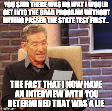 Maury Lie Detector | YOU SAID THERE WAS NO WAY I WOULD GET INTO THE GRAD PROGRAM WITHOUT HAVING PASSED THE STATE TEST FIRST...  THE FACT THAT I NOW HAVE AN INTER | image tagged in memes,maury lie detector | made w/ Imgflip meme maker