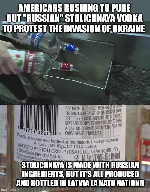 Read the back of the bottle before you dump your vodka | AMERICANS RUSHING TO PURE OUT "RUSSIAN" STOLICHNAYA VODKA TO PROTEST THE INVASION OF UKRAINE; STOLICHNAYA IS MADE WITH RUSSIAN INGREDIENTS, BUT IT'S ALL PRODUCED AND BOTTLED IN LATVIA (A NATO NATION!) | image tagged in stolichnaya,vodka,isnt,made in russia | made w/ Imgflip meme maker