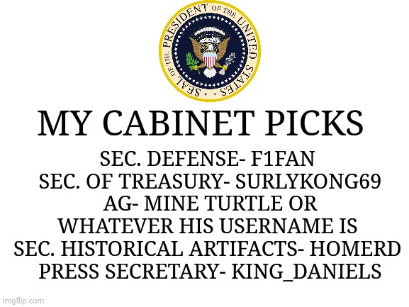 Fix the mistake I made earlier... Completely forgot somebody already volunteered to be press secretary! | SEC. DEFENSE- F1FAN 
SEC. OF TREASURY- SURLYKONG69 AG- MINE TURTLE OR WHATEVER HIS USERNAME IS 
SEC. HISTORICAL ARTIFACTS- HOMERD 
PRESS SECRETARY- KING_DANIELS; MY CABINET PICKS | image tagged in blank white template | made w/ Imgflip meme maker