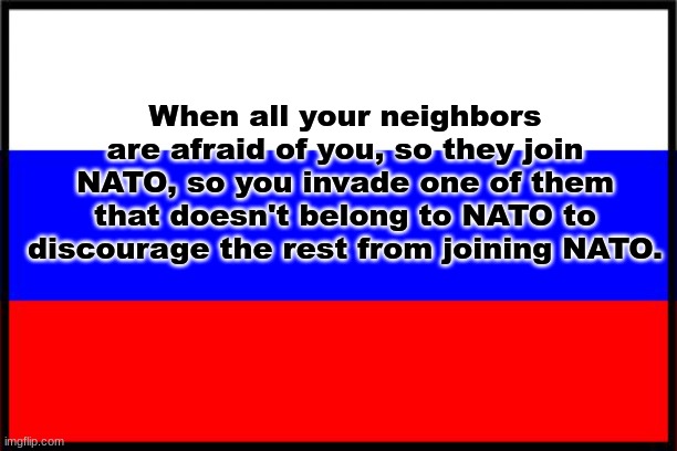 Russian logic | When all your neighbors are afraid of you, so they join NATO, so you invade one of them that doesn't belong to NATO to discourage the rest from joining NATO. | image tagged in russian flag | made w/ Imgflip meme maker