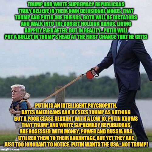 Putin trump leash | TRUMP AND WHITE SUPREMACY REPUBLICANS TRULY BELIEVE IN THEIR OWN DELUSIONAL MINDS, THAT TRUMP AND PUTIN ARE FRIENDS, BOTH WILL BE DICTATORS AND WALK INTO THE SUNSET HOLDING HANDS, LIVING HAPPILY EVER AFTER. BUT IN REALITY...PUTIN WILL PUT A BULLET IN TRUMP'S HEAD AT THE FIRST CHANCE THAT HE GETS! PUTIN IS AN INTELLIGENT PSYCHOPATH, HATES AMERICANS AND HE SEES TRUMP AS NOTHING BUT A POOR CLASS SERVANT WITH A LOW IQ. PUTIN KNOWS THAT TRUMP AND WHITE SUPREMACY REPUBLICANS ARE OBSESSED WITH MONEY, POWER AND RUSSIA HAS UTILIZED THEM TO THEIR ADVANTAGE, BUT YET THEY ARE JUST TOO IGNORANT TO NOTICE. PUTIN WANTS THE USA...NOT TRUMP! | image tagged in putin trump leash | made w/ Imgflip meme maker