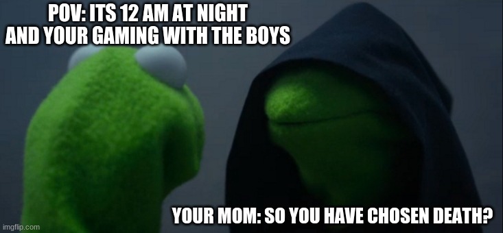 Evil Kermit | POV: ITS 12 AM AT NIGHT AND YOUR GAMING WITH THE BOYS; YOUR MOM: SO YOU HAVE CHOSEN DEATH? | image tagged in memes,evil kermit | made w/ Imgflip meme maker