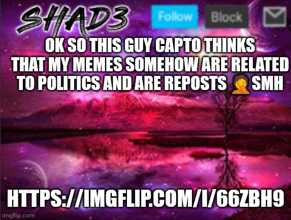 Shad3 announcement template v7 | OK SO THIS GUY CAPTO THINKS THAT MY MEMES SOMEHOW ARE RELATED TO POLITICS AND ARE REPOSTS 🤦SMH; HTTPS://IMGFLIP.COM/I/66ZBH9 | image tagged in shad3 announcement template v7 | made w/ Imgflip meme maker