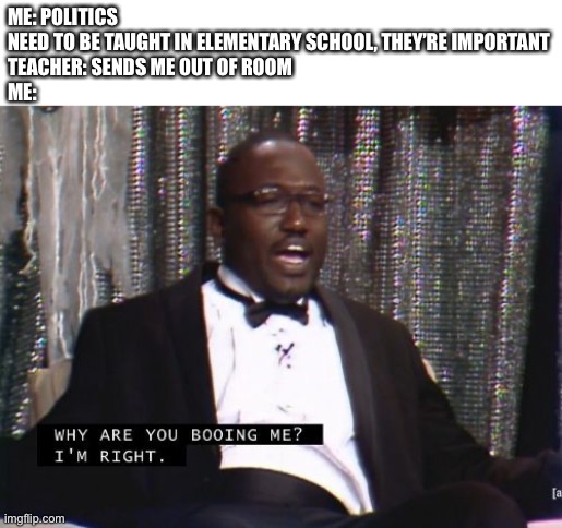 This happens a ton | ME: POLITICS NEED TO BE TAUGHT IN ELEMENTARY SCHOOL, THEY’RE IMPORTANT


TEACHER: SENDS ME OUT OF ROOM
ME: | image tagged in why are you booing me i'm right | made w/ Imgflip meme maker