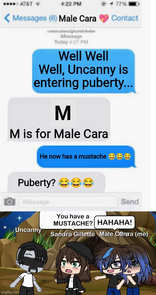 UNCANNY HAS A MUSTACHE! | Male Cara 💖; Well Well Well, Uncanny is entering puberty... M is for Male Cara; He now has a mustache 😂😂😂; Puberty? 😂😂😂 | image tagged in blank text conversation,pop up school,memes,mr incredible becoming uncanny,creepy,nightmare | made w/ Imgflip meme maker