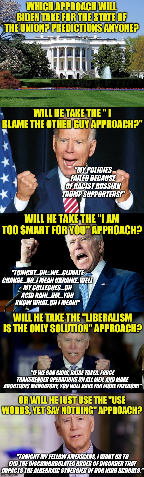 State of the Union, Biden's chance to shine....or more likely an opportunity to terrify Americans who voted for him... |  WHICH APPROACH WILL BIDEN TAKE FOR THE STATE OF THE UNION? PREDICTIONS ANYONE? WILL HE TAKE THE " I BLAME THE OTHER GUY APPROACH?"; "MY POLICIES FAILED BECAUSE OF RACIST RUSSIAN TRUMP SUPPORTERS!"; WILL HE TAKE THE "I AM TOO SMART FOR YOU" APPROACH? "TONIGHT...UH...WE...CLIMATE CHANGE...NO..I MEAN UKRAINE..WELL MY COLLEGUES...UH ACID RAIN...UM...YOU KNOW WHAT..UH I MEAN!"; WILL HE TAKE THE "LIBERALISM IS THE ONLY SOLUTION" APPROACH? "IF WE BAN GUNS, RAISE TAXES, FORCE TRANSGENDER OPERATIONS ON ALL MEN, AND MAKE ABORTIONS MANDATORY, YOU WILL HAVE FAR MORE FREEDOM!"; OR WILL HE JUST USE THE "USE WORDS, YET SAY NOTHING" APPROACH? "TONIGHT MY FELLOW AMERICANS, I WANT US TO END THE DISCOMBOBULATED ORDER OF DISORDER THAT IMPACTS THE ALGEBRAIC SYNERGIES OF OUR HIGH SCHOOLS." | image tagged in white house,crazy joe biden,joe biden - nap times for everyone,angry joe biden,joe biden 2020 | made w/ Imgflip meme maker