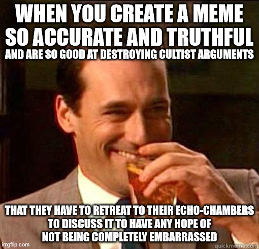 WHEN YOU CREATE A MEME SO ACCURATE AND TRUTHFUL THAT THEY HAVE TO RETREAT TO THEIR ECHO-CHAMBERS
TO DISCUSS IT TO HAVE ANY HOPE OF
NOT BEING | made w/ Imgflip meme maker