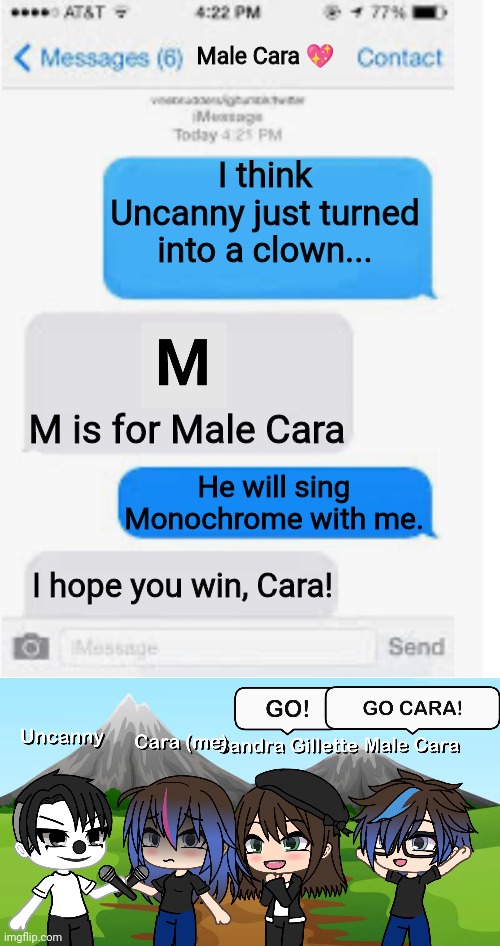UNCANNY IS A CLOWN AND HE SINGS MONOCHROME WITH ME! Hope I'll win. | Male Cara 💖; I think Uncanny just turned into a clown... M is for Male Cara; He will sing Monochrome with me. I hope you win, Cara! | image tagged in blank text conversation,pop up school,memes,mr incredible becoming uncanny,creepy,nightmare | made w/ Imgflip meme maker