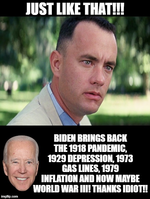 Biden, Just like that! Thanks, you idiots who voted for him!! | JUST LIKE THAT!!! BIDEN BRINGS BACK THE 1918 PANDEMIC, 1929 DEPRESSION, 1973 GAS LINES, 1979 INFLATION AND NOW MAYBE WORLD WAR III! THANKS IDIOT!! | image tagged in morons,stupid liberals,joe biden,idiots,forrest gump,special kind of stupid | made w/ Imgflip meme maker