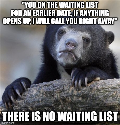 Confession Bear Meme | "YOU ON THE WAITING LIST FOR AN EARLIER DATE, IF ANYTHING OPENS UP, I WILL CALL YOU RIGHT AWAY"; THERE IS NO WAITING LIST | image tagged in memes,confession bear,AdviceAnimals | made w/ Imgflip meme maker