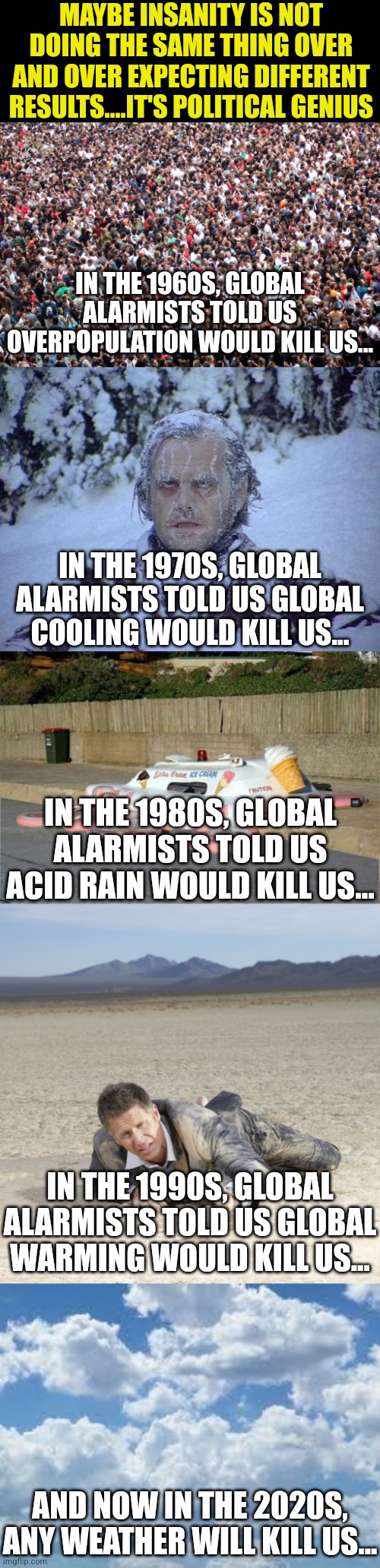 I can't wait to see what will be after us in the 2030s. Wind? Maybe killer dust? | MAYBE INSANITY IS NOT DOING THE SAME THING OVER AND OVER EXPECTING DIFFERENT RESULTS....IT'S POLITICAL GENIUS; IN THE 1960S, GLOBAL ALARMISTS TOLD US OVERPOPULATION WOULD KILL US... IN THE 1970S, GLOBAL ALARMISTS TOLD US GLOBAL COOLING WOULD KILL US... IN THE 1980S, GLOBAL ALARMISTS TOLD US ACID RAIN WOULD KILL US... IN THE 1990S, GLOBAL ALARMISTS TOLD US GLOBAL WARMING WOULD KILL US... AND NOW IN THE 2020S, ANY WEATHER WILL KILL US... | image tagged in clouds,stupid liberals,climate change,democrats,insanity,liberal hypocrisy | made w/ Imgflip meme maker