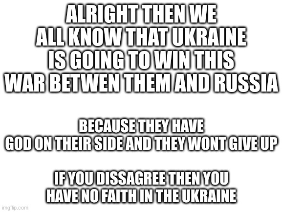 sdfxcghbjkldfg | BECAUSE THEY HAVE GOD ON THEIR SIDE AND THEY WONT GIVE UP
 
IF YOU DISSAGREE THEN YOU HAVE NO FAITH IN THE UKRAINE; ALRIGHT THEN WE ALL KNOW THAT UKRAINE IS GOING TO WIN THIS WAR BETWEN THEM AND RUSSIA | image tagged in blank white template,bruh | made w/ Imgflip meme maker