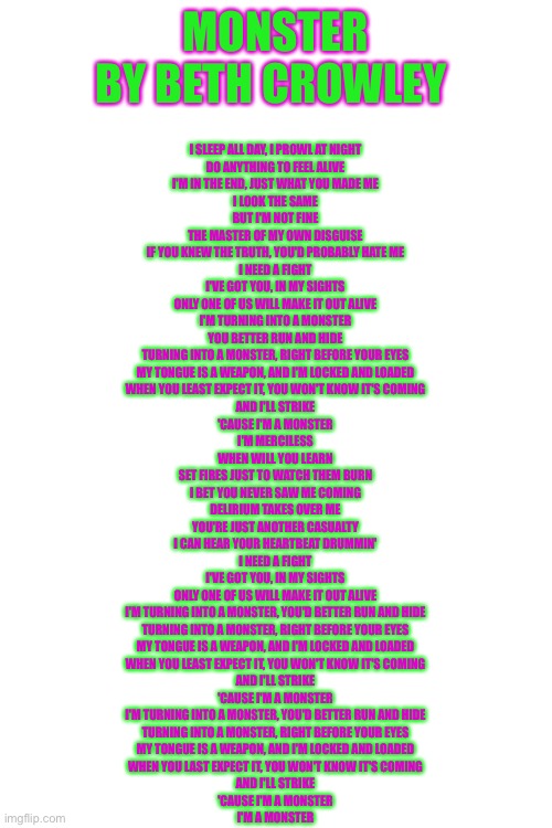 MONSTER
BY BETH CROWLEY; I SLEEP ALL DAY, I PROWL AT NIGHT
DO ANYTHING TO FEEL ALIVE
I'M IN THE END, JUST WHAT YOU MADE ME
I LOOK THE SAME
BUT I'M NOT FINE
THE MASTER OF MY OWN DISGUISE
IF YOU KNEW THE TRUTH, YOU'D PROBABLY HATE ME
I NEED A FIGHT
I'VE GOT YOU, IN MY SIGHTS
ONLY ONE OF US WILL MAKE IT OUT ALIVE
I'M TURNING INTO A MONSTER
YOU BETTER RUN AND HIDE
TURNING INTO A MONSTER, RIGHT BEFORE YOUR EYES
MY TONGUE IS A WEAPON, AND I'M LOCKED AND LOADED
WHEN YOU LEAST EXPECT IT, YOU WON'T KNOW IT'S COMING
AND I'LL STRIKE
'CAUSE I'M A MONSTER
I'M MERCILESS
WHEN WILL YOU LEARN
SET FIRES JUST TO WATCH THEM BURN
I BET YOU NEVER SAW ME COMING
DELIRIUM TAKES OVER ME
YOU'RE JUST ANOTHER CASUALTY
I CAN HEAR YOUR HEARTBEAT DRUMMIN'
I NEED A FIGHT
I'VE GOT YOU, IN MY SIGHTS
ONLY ONE OF US WILL MAKE IT OUT ALIVE
I'M TURNING INTO A MONSTER, YOU'D BETTER RUN AND HIDE
TURNING INTO A MONSTER, RIGHT BEFORE YOUR EYES
MY TONGUE IS A WEAPON, AND I'M LOCKED AND LOADED
WHEN YOU LEAST EXPECT IT, YOU WON'T KNOW IT'S COMING
AND I'LL STRIKE
'CAUSE I'M A MONSTER
I'M TURNING INTO A MONSTER, YOU'D BETTER RUN AND HIDE
TURNING INTO A MONSTER, RIGHT BEFORE YOUR EYES
MY TONGUE IS A WEAPON, AND I'M LOCKED AND LOADED
WHEN YOU LAST EXPECT IT, YOU WON'T KNOW IT'S COMING
AND I'LL STRIKE
'CAUSE I'M A MONSTER
I'M A MONSTER | image tagged in blank white template | made w/ Imgflip meme maker