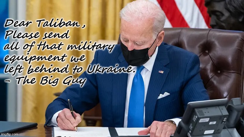 Biden- always thinking ahead . . . | Dear Taliban,
Please send all of that military equipment we left behind to Ukraine.
- The Big Guy | image tagged in biden signing america away,fraud,fool,disaster | made w/ Imgflip meme maker