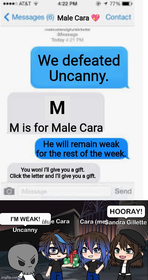 Uncanny will remain weak for the rest of the week. That rhymes! | Male Cara 💖; We defeated Uncanny. M is for Male Cara; He will remain weak for the rest of the week. You won! I'll give you a gift. Click the letter and I'll give you a gift. | image tagged in blank text conversation,pop up school,memes,mr incredible becoming uncanny,creepy,nightmare | made w/ Imgflip meme maker