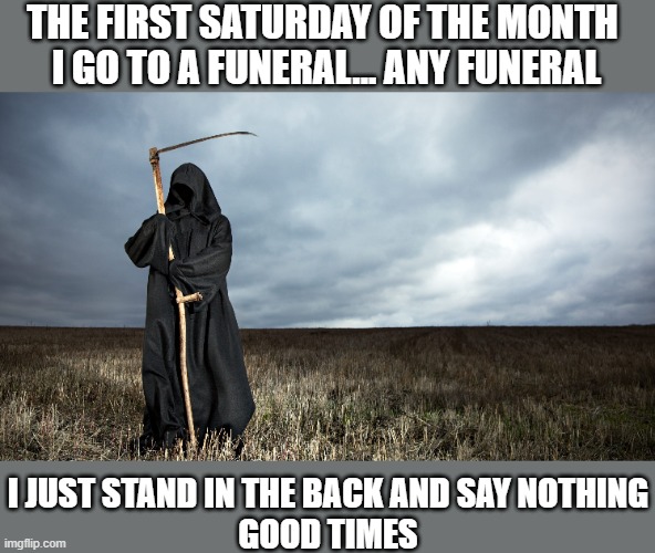 Good Times Saturday | THE FIRST SATURDAY OF THE MONTH 
I GO TO A FUNERAL... ANY FUNERAL; I JUST STAND IN THE BACK AND SAY NOTHING
GOOD TIMES | image tagged in grim reaper,death,funerals | made w/ Imgflip meme maker