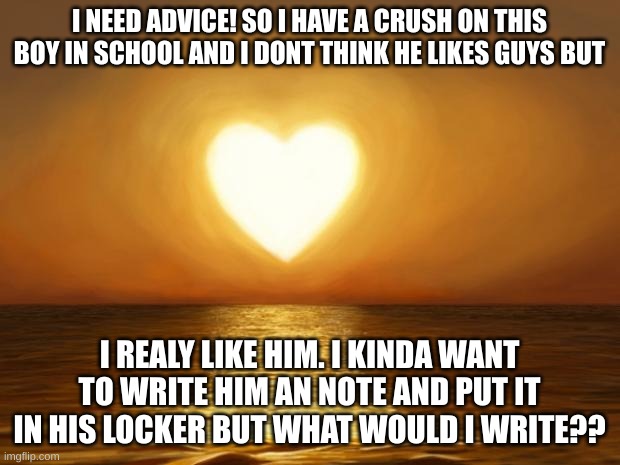 *panic* | I NEED ADVICE! SO I HAVE A CRUSH ON THIS BOY IN SCHOOL AND I DONT THINK HE LIKES GUYS BUT; I REALY LIKE HIM. I KINDA WANT TO WRITE HIM AN NOTE AND PUT IT IN HIS LOCKER BUT WHAT WOULD I WRITE?? | image tagged in love | made w/ Imgflip meme maker