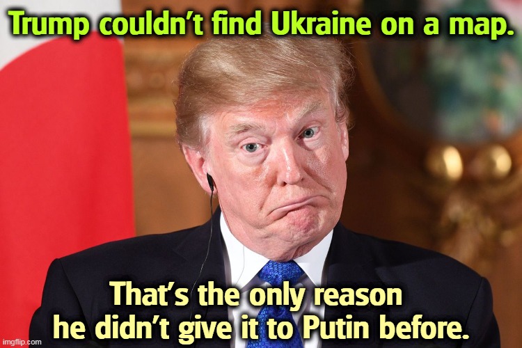 Trump stupid dumb befuddled dumbfounded out of his dapth | Trump couldn't find Ukraine on a map. That's the only reason 
he didn't give it to Putin before. | image tagged in trump stupid dumb befuddled dumbfounded out of his dapth,trump,idiot,jerk,fool,moron | made w/ Imgflip meme maker