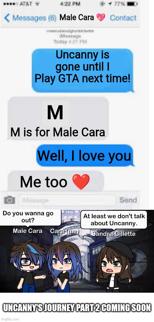 Uncanny is gone! | Male Cara 💖; Uncanny is gone until I Play GTA next time! M is for Male Cara; Well, I love you; Me too ❤️; UNCANNY'S JOURNEY PART 2 COMING SOON | image tagged in blank text conversation,pop up school,memes,mr incredible becoming uncanny,creepy,nightmare | made w/ Imgflip meme maker