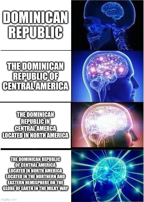 expanding brain of dominican republic, i have a dominican republic project in school | DOMINICAN REPUBLIC; THE DOMINICAN REPUBLIC OF CENTRAL AMERICA; THE DOMINICAN REPUBLIC IN CENTRAL AMERCA LOCATED IN NORTH AMERICA; THE DOMINICAN REPUBLIC OF CENTRAL AMERICA LOCATED IN NORTH AMERICA LOCATED IN THE NORTHERN AND EASTERN HEMISPHERE ON THE GLOBE OF EARTH IN THE MILKY WAY | image tagged in memes,expanding brain,gifs,brain | made w/ Imgflip meme maker